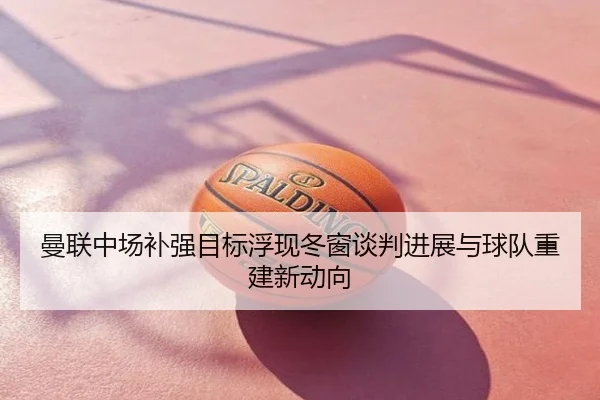 曼联中场补强目标浮现冬窗谈判进展与球队重建新动向