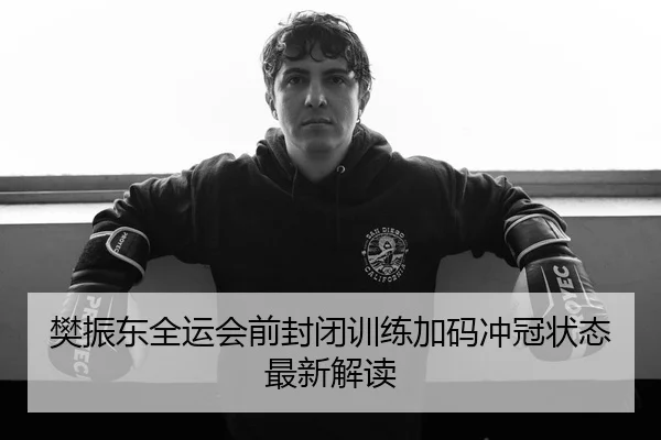 樊振东全运会前封闭训练加码冲冠状态最新解读