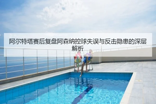 阿尔特塔赛后复盘阿森纳控球失误与反击隐患的深层解析